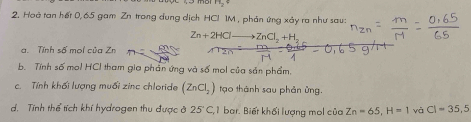 H_2 φ 
2. Hoà tan hết 0,65 gam Zn trong dung dịch HCI 1M , phản ứng xảy ra như sau:
Zn+2HCl ZnCl_2+H_2
a. Tính số mol của Zn
b. Tính số mol HCl tham gia phản ứng và số mol của sản phẩm. 
c. Tính khối lượng muối zinc chloride (ZnCl_2) tạo thành sau phản ửng. 
d. Tính thể tích khí hydrogen thu được ở 25°C , 1 bar. Biết khối lượng mol của Zn=65, H=1 và CI=35, 5