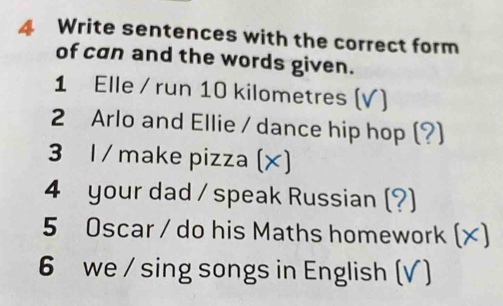 Write sentences with the correct form 
of can and the words given. 
1 Elle / run 10 kilometres (V) 
2 Arlo and Ellie / dance hip hop (?) 
3 1 /make pizza (×) 
4 your dad / speak Russian (?) 
5 Oscar / do his Maths homework (×) 
6 we / sing songs in English (√ )