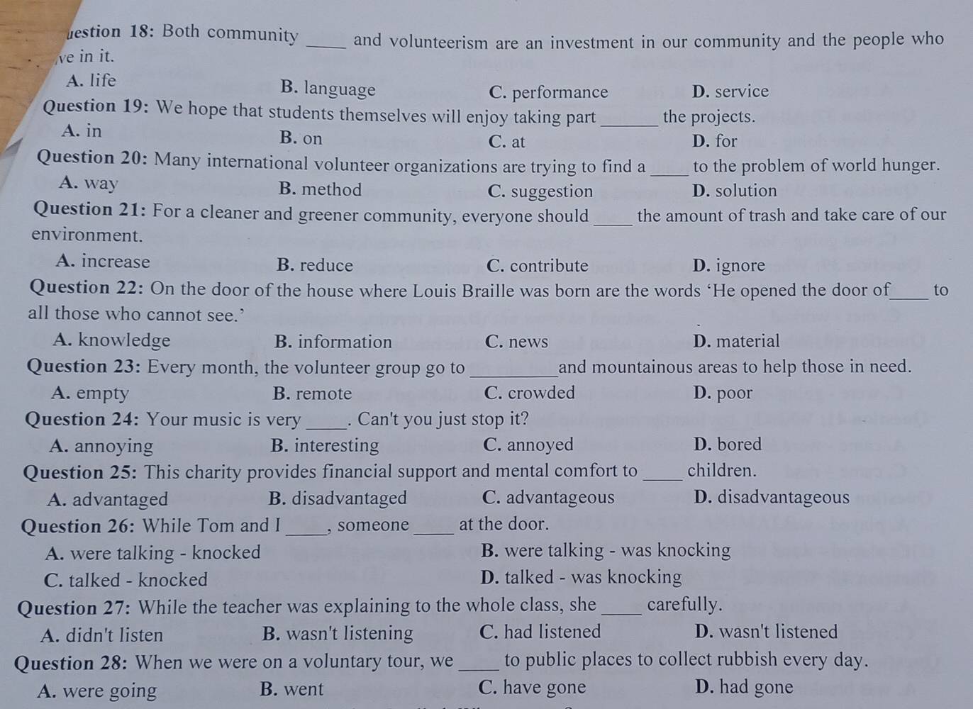 lestion 18: Both community _and volunteerism are an investment in our community and the people who
ve in it.
A. life
B. language C. performance D. service
Question 19: We hope that students themselves will enjoy taking part _the projects.
A. in B. on
C. at D. for
Question 20: Many international volunteer organizations are trying to find a_ to the problem of world hunger.
A. way B. method C. suggestion D. solution
Question 21: For a cleaner and greener community, everyone should_ the amount of trash and take care of our
environment.
A. increase B. reduce C. contribute D. ignore
Question 22: On the door of the house where Louis Braille was born are the words ‘He opened the door of_ to
all those who cannot see.’
A. knowledge B. information C. news D. material
Question 23: Every month, the volunteer group go to _and mountainous areas to help those in need.
A. empty B. remote C. crowded D. poor
Question 24: Your music is very_ . Can't you just stop it?
A. annoying B. interesting C. annoyed D. bored
Question 25: This charity provides financial support and mental comfort to _children.
A. advantaged B. disadvantaged C. advantageous D. disadvantageous
Question 26: While Tom and I_ , someone _at the door.
A. were talking - knocked B. were talking - was knocking
C. talked - knocked D. talked - was knocking
Question 27: While the teacher was explaining to the whole class, she _carefully.
A. didn't listen B. wasn't listening C. had listened D. wasn't listened
Question 28: When we were on a voluntary tour, we _to public places to collect rubbish every day.
A. were going B. went C. have gone D. had gone