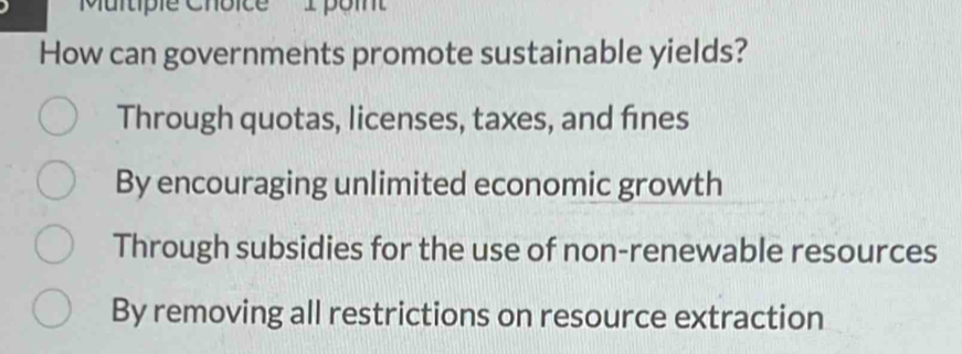 'Multiple Choice I poin'
How can governments promote sustainable yields?
Through quotas, licenses, taxes, and fines
By encouraging unlimited economic growth
Through subsidies for the use of non-renewable resources
By removing all restrictions on resource extraction