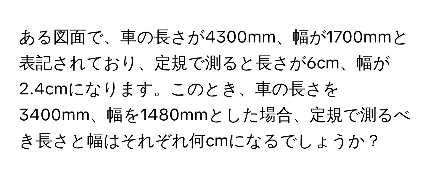 ある図面で、車の長さが4300mm、幅が1700mmと表記されており、定規で測ると長さが6cm、幅が2.4cmになります。このとき、車の長さを3400mm、幅を1480mmとした場合、定規で測るべき長さと幅はそれぞれ何cmになるでしょうか？