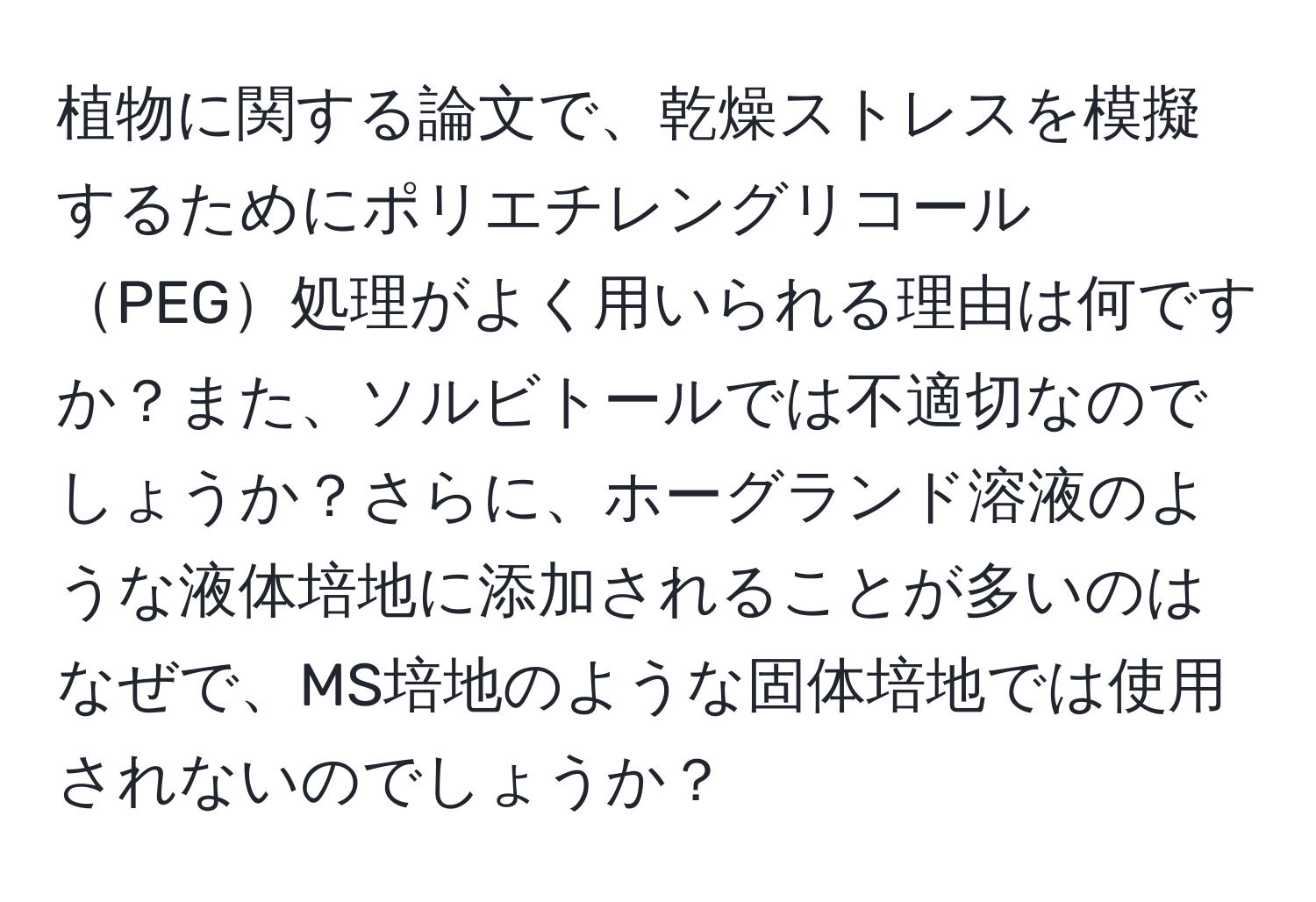 植物に関する論文で、乾燥ストレスを模擬するためにポリエチレングリコールPEG処理がよく用いられる理由は何ですか？また、ソルビトールでは不適切なのでしょうか？さらに、ホーグランド溶液のような液体培地に添加されることが多いのはなぜで、MS培地のような固体培地では使用されないのでしょうか？