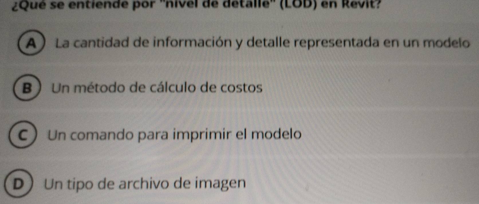 ¿Qué se entiende por ''nivel de detalle'' (LOD) en Revit?
A) La cantidad de información y detalle representada en un modelo
B ) Un método de cálculo de costos
C Un comando para imprimir el modelo
D Un tipo de archivo de imagen