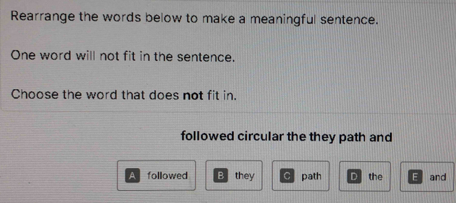 Rearrange the words below to make a meaningful sentence.
One word will not fit in the sentence.
Choose the word that does not fit in.
followed circular the they path and
A followed B they C path D the E and