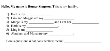 Hello, My name is Homer Simpson. This is my family. 
1) Bart is my_ 
2) Lisa and Maggie are my_ . 
3) Marge is my _and I am her_ 
4) Herb is my 
_ 
5) Ling is my_ 
6) Abraham and Mona are my _. 
Bonus question: What does nephew mean? 
_