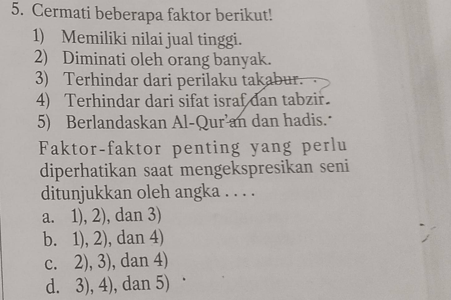 Cermati beberapa faktor berikut!
1) Memiliki nilai jual tinggi.
2) Diminati oleh orang banyak.
3) Terhindar dari perilaku takabur.
4) Terhindar dari sifat israf dan tabzir.
5) Berlandaskan Al-Qur’an dan hadis.
Faktor-faktor penting yang perlu
diperhatikan saat mengekspresikan seni
ditunjukkan oleh angka . . . .
a. 1),2) , dan 3)
, 1),2) , dan 4)
C. 2),3) , dan 4)
d. 3),4) , dan 5)