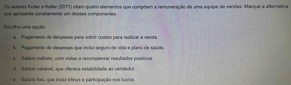 Os autores Kotler e Keller (2011) citam quatro elementos que compõem a remuneração de uma equipe de vendas. Marque a alternativa
que apresenta corretamente um desses componentes.
Escolha uma opção:
a. Pagamento de despesas para cobrir custos para realizar a venda.
b. Pagamento de despesas que inclui seguro de vida e plano de saúde.
c. Salário indireto, com vistas a recompensar resultados positivos.
d. Salário variável, que oferece estabilidade ao vendedor.
e. Salário fixo, que inclui bônus e participação nos lucros.