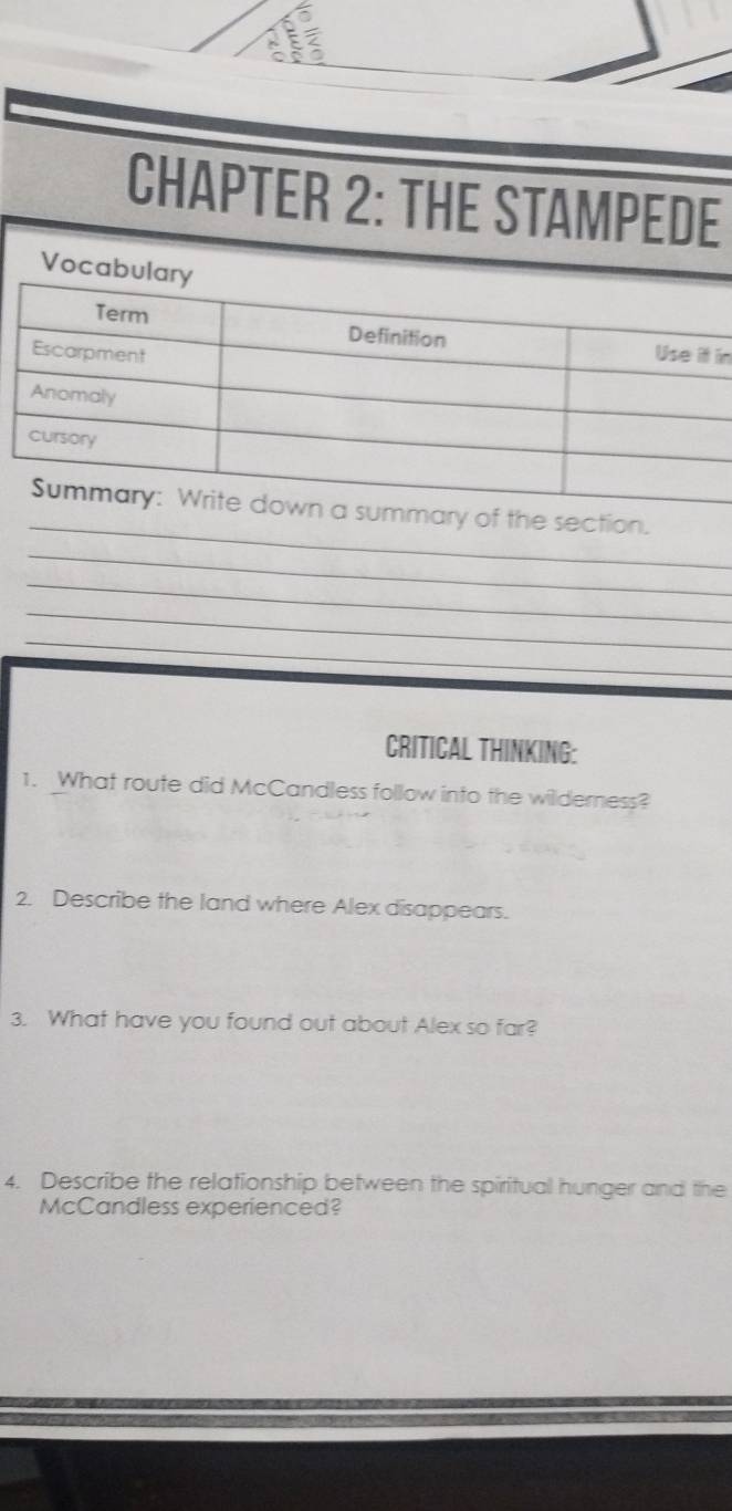 a 
^ 
CHAPTER 2: THE STAMPEDE 
Vo 
in 
_ 
ction. 
_ 
_ 
_ 
_ 
CRITICAL THINKING: 
1. What route did McCandless follow into the wilderness? 
2. Describe the land where Alex disappears. 
3. What have you found out about Alex so far? 
4. Describe the relationship between the spiritual hunger and the 
McCandless experienced?