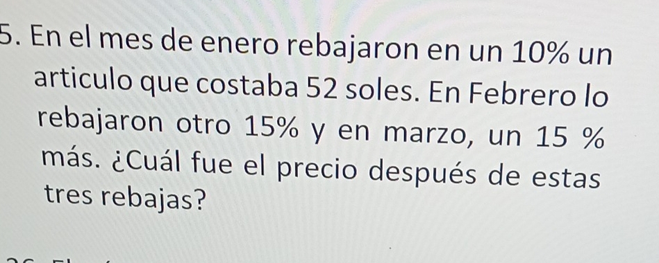 En el mes de enero rebajaron en un 10% un 
articulo que costaba 52 soles. En Febrero lo 
rebajaron otro 15% y en marzo, un 15 %
¿más. ¿Cuál fue el precio después de estas 
tres rebajas?