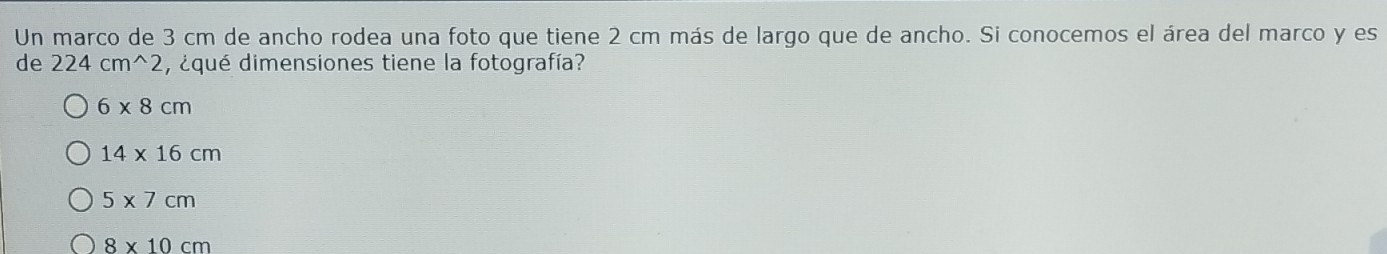 Un marco de 3 cm de ancho rodea una foto que tiene 2 cm más de largo que de ancho. Si conocemos el área del marco y es
de 224cm^(wedge)2 , ¿qué dimensiones tiene la fotografía?
6* 8cm
14* 16cm
5* 7cm
8* 10cm