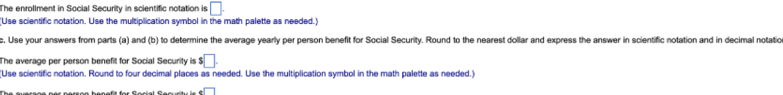 The enrollment in Social Security in scientific notation is □. 
(Use scientific notation. Use the multiplication symbol in the math palette as needed.) 
c. Use your answers from parts (a) and (b) to determine the average yearly per person benefit for Social Security. Round to the nearest dollar and express the answer in scientific notation and in decimal notation 
The average per person benefit for Social Security is s□. 
(Use scientific notation. Round to four decimal places as needed. Use the multiplication symbol in the math palette as needed.)