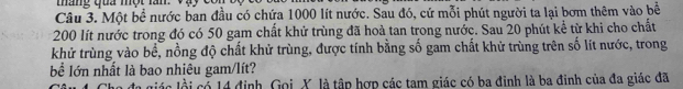 táng qua một lần. V 
Câu 3. Một bề nước ban đầu có chứa 1000 lít nước. Sau đó, cứ mỗi phút người ta lại bơm thêm vào bề
200 lít nước trong đó có 50 gam chất khứ trùng đã hoả tan trong nước. Sau 20 phút kể từ khi cho chất 
khử trùng vào bề, nồng độ chất khử trùng, được tính bằng số gam chất khử trùng trên số lít nước, trong 
bể lớn nhất là bao nhiêu gam/lít? 
liác li có 14 định, Gọi, X, là tập hợp các tam giác có ba đinh là ba đinh của đa giác đã