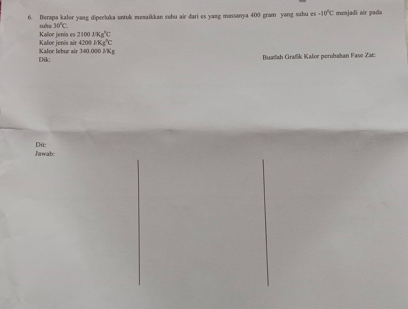 Berapa kalor yang diperluka untuk menaikkan suhu air dari es yang massanya 400 gram yang suhu es -10°C menjadi air pada 
suhu 30°C. 
Kalor jenis es 2100J/Kg^0C
Kalor jenis air 4200J/Kg^0C
Kalor lebur air 340.000 J/Kg
Dik: Buatlah Grafik Kalor perubahan Fase Zat: 
Dit: 
Jawab: