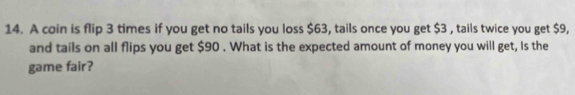 A coin is flip 3 times if you get no tails you loss $63, tails once you get $3 , tails twice you get $9, 
and tails on all flips you get $90. What is the expected amount of money you will get, Is the 
game fair?