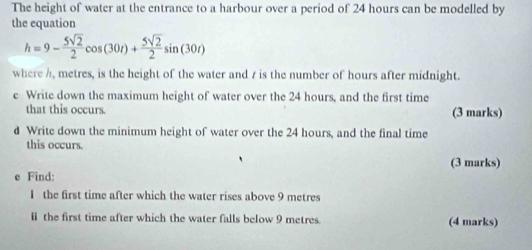 The height of water at the entrance to a harbour over a period of 24 hours can be modelled by 
the equation
h=9- 5sqrt(2)/2 cos (30t)+ 5sqrt(2)/2 sin (30t)
where /, metres, is the height of the water and / is the number of hours after midnight. 
e Write down the maximum height of water over the 24 hours, and the first time 
that this occurs. (3 marks) 
d Write down the minimum height of water over the 24 hours, and the final time 
this occurs. 
(3 marks) 
e Find: 
I the first time after which the water rises above 9 metres
I the first time after which the water falls below 9 metres. (4 marks)