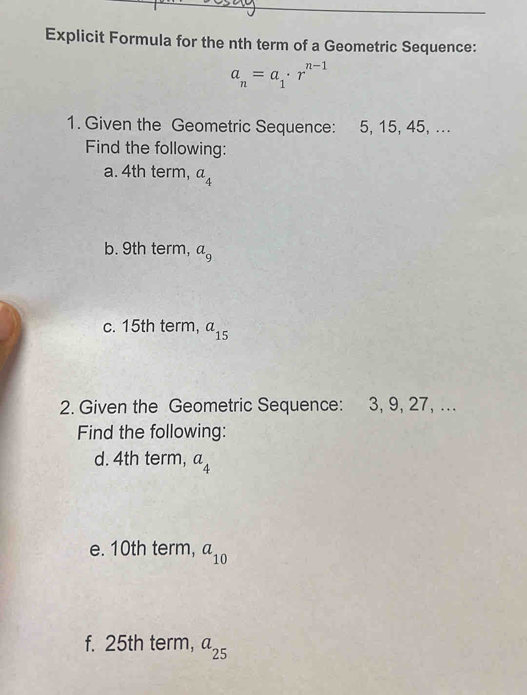 Explicit Formula for the nth term of a Geometric Sequence:
a_n=a_1· r^(n-1)
1. Given the Geometric Sequence: 5, 15, 45, ... 
Find the following: 
a. 4th term, a_4
b. 9th term, a_9
c. 15th term, a_15
2. Given the Geometric Sequence: 3, 9, 27, ... 
Find the following: 
d. 4th term, a_4
e. 10th term, a_10
f. 25th term, a_25