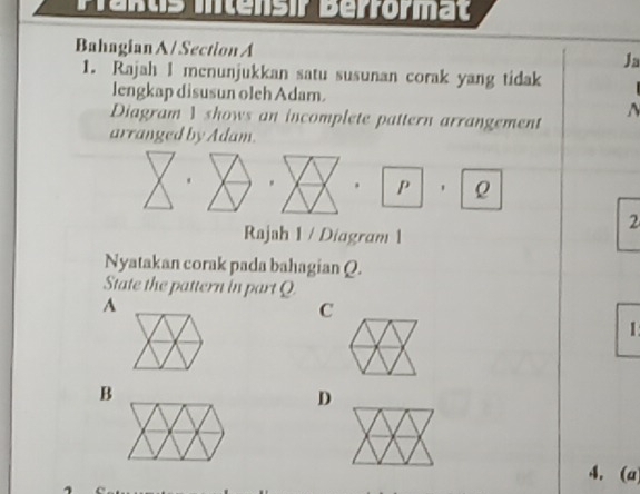 Pénus intensir Berrormat
Bahagian A / Section A
Ja
1. Rajah I menunjukkan satu susunan corak yang tidak
lengkap disusun oleh Adam.
^ 
Diagram 1 shows an incomplete pattern arrangement
arranged by Adam.
. . . p ρ
2
Rajah 1 / Diagram 1
Nyatakan corak pada bahagian Q.
State the pattern in part Q
A
C
1
B
D
4. (a)