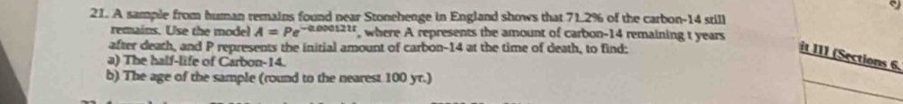 A sample from human remains found near Stonehenge in England shows that 71.2% of the carbon- 14 still 
remains. Use the model A=Pe^(-0.000121t) , where A represents the amount of carbon- 14 remaining t years
after deach, and P represents the initial amount of carbon- 14 at the time of death, to find: 
it II1 (Sections 6. 
a) The half-life of Carbon- 14. 
b) The age of the sample (round to the nearest 100 yr.)