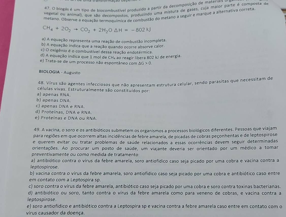 Uma transforação dep
47. O biogás é um tipo de biocombustível produzido a partir da decomposição de materiais o1 5
vegetal ou animal), que são decompostos, produzindo uma mistura de gases, cuja maior parte é composta de
metano. Observe a equação termoquímica de combustão do metano a seguir e marque a alternativa correta.
CH_4+2O_2to CO_2+2H_2O△ H=-802kJ
a) A equação representa uma reação de combustão incompleta.
b) A equação indica que a reação quando ocorre absorve calor.
c) O oxigênio é o combustível dessa reação endotérmica.
d) A equação indica que 1 mol de CH_4 ao reagir libera 802 kJ de energia.
e) Trata-se de um processo não espontâneo com △ G>0.
BIOLOGIA - Augusto
48. Vírus são agentes infecciosos que não apresentam estrutura celular, sendo parasitas que necessitam de
células vivas. Estruturalmente são constituídos por:
a) apenas RNA.
b) apenas DNA.
c) apenas DNA e RNA.
d) Proteínas, DNA e RNA.
e) Proteínas e DNA ou RNA.
49. A vacina, o soro e os antibióticos submetem os organismos a processos biológicos diferentes. Pessoas que viajam
para regiões em que ocorrem altas incidências de febre amarela, de picadas de cobras peçonhentas e de leptospirose
e querem evitar ou tratar problemas de saúde relacionados a essas ocorrências devem seguir determinadas
orientações. Ao procurar um posto de saúde, um viajante deveria ser orientado por um médico a tomar
preventivamente ou como medida de tratamento:
a) antibiótico contra o vírus da febre amarela, soro antiofídico caso seja picado por uma cobra e vacina contra a
leptospirose.
b) vacina contra o vírus da febre amarela, soro antiofídico caso seja picado por uma cobra e antibiótico caso entre
em contato com a Leptospira sp.
c) soro contra o vírus da febre amarela, antibiótico caso seja picado por uma cobra e soro contra toxinas bacterianas.
d) antibiótico ou soro, tanto contra o vírus da febre amarela como para veneno de cobras, e vacina contra a
leptospirose.
e) soro antiofídico e antibiótico contra a Leptospira sp e vacina contra a febre amarela caso entre em contato com o
vírus causador da doença.