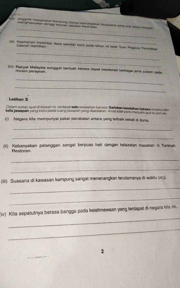 AK 15 1 
_ 
(ii) Anggota masyarakat Kampung Damai menunjukkan kerjasama yang erat dalam kempen 
menghapuskan denggi anjuran Jabatan Kesihatan. 
_ 
(iii) Kejohanan merentas desa sekolah kami pada tahun ini telah Tuan Pegawai Pendidikan 
Daerah rasmikan. 
_ 
_ 
(iv) Rakyat Malaysia sungguh bertuah kerana dapat menikmati berbagai jenis juadah pada 
musim perayaan. 
_ 
_ 
Latihan 3
Dalam setiap ayat di bawah ini, terdapat satu kesalahan bahasa. Gariskan kesalahan bahasa tersebut dan 
tulis jawapan yang betul pada ruang jawapan yang disediakan. Anda tidak perlu menyalin ayat itu semnula. 
(i) Negara kita mempunyai pakar perubatan antara yang terbaik sekali di dunia. 
_ 
_ 
(ii) Kebanyakan pelanggan sangat berpuas hati dengan kelazatan masakan di Tuminah 
Restoran 
_ 
_ 
(iii) Suasana di kawasan kampung sangat menenangkan terutamanya di waktu pagi. 
_ 
_ 
_ 
(iv) Kita sepatutnya berasa bangga pada keistimewaan yang terdapat di negara kita ini. 
_ 
2