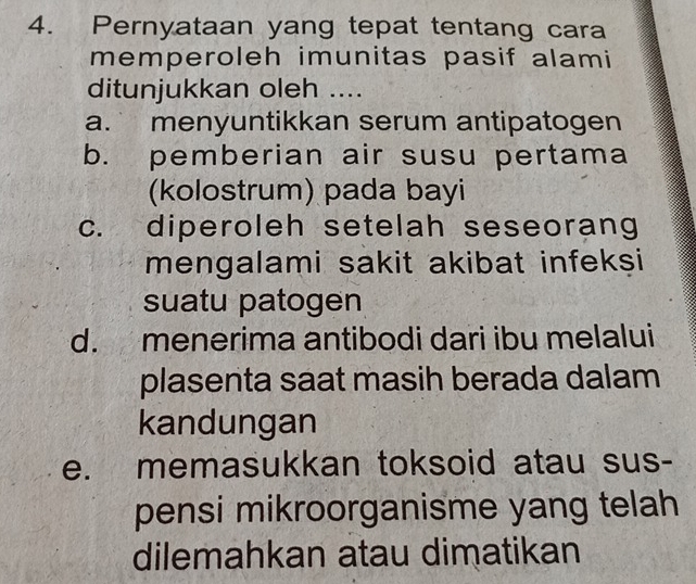 Pernyataan yang tepat tentang cara
memperoleh imunitas pasif alami
ditunjukkan oleh ....
a. menyuntikkan serum antipatogen
b. pemberian air susu pertama
(kolostrum) pada bayi
c. diperoleh setelah seseorang
mengalami sakit akibat infekşi
suatu patogen
d. menerima antibodi dari ibu melalui
plasenta saat masih berada dalam
kandungan
e. memasukkan toksoid atau sus-
pensi mikroorganisme yang telah
dilemahkan atau dimatikan