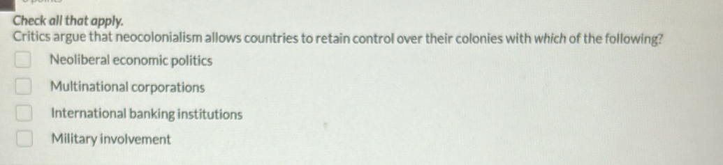 Check all that apply.
Critics argue that neocolonialism allows countries to retain control over their colonies with which of the following?
Neoliberal economic politics
Multinational corporations
International banking institutions
Military involvement