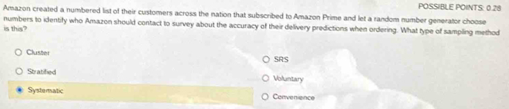 POSSIBLE POINTS: 0.28
Amazon created a numbered list of their customers across the nation that subscribed to Amazon Prime and let a random number generator choose
numbers to identify who Amazon should contact to survey about the accuracy of their delivery predictions when ordering. What type of sampling method
is this?
Cluster SRS
Stratified Voluntary
Systematic Convenience