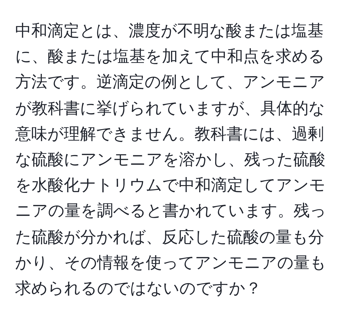 中和滴定とは、濃度が不明な酸または塩基に、酸または塩基を加えて中和点を求める方法です。逆滴定の例として、アンモニアが教科書に挙げられていますが、具体的な意味が理解できません。教科書には、過剰な硫酸にアンモニアを溶かし、残った硫酸を水酸化ナトリウムで中和滴定してアンモニアの量を調べると書かれています。残った硫酸が分かれば、反応した硫酸の量も分かり、その情報を使ってアンモニアの量も求められるのではないのですか？