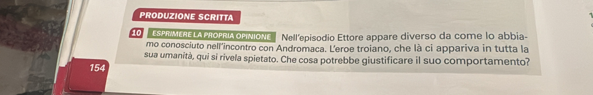 PRODUZIONE SCRITTA 

10 [ ESPRIMERELAPROPRIAOPINIONE Nell’episodio Ettore appare diverso da come lo abbia- 
mo conosciuto nell’incontro con Andromaca. Leroe troiano, che là ci appariva in tutta la 
sua umanità, qui si rivela spietato. Che cosa potrebbe giustificare il suo comportamento? 
154