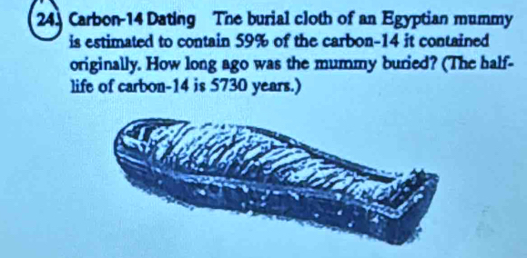 24] Carbon-14 Dating The burial cloth of an Egyptian mummy 
is estimated to contain 59% of the carbon- 14 it contained 
originally. How long ago was the mummy buried? (The half- 
life of carbon- 14 is 5730 years.)