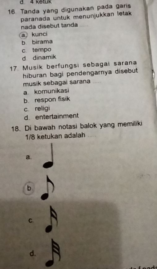 ketuk
16. Tanda yang digunakan pada garis
paranada untuk menunjukkan letak
nada disebut tanda
a kunci
b birama
c tempo
d dinamik
17 Musik berfungsi sebagai sarana
hiburan bagi pendengarnya disebut
musik sebagai sarana
a komunikasi
b respon fisik
c religi
d entertainment
18.Di bawah notasi balok yang memiliki
1/8 ketukan adalah
a
b
C
d.