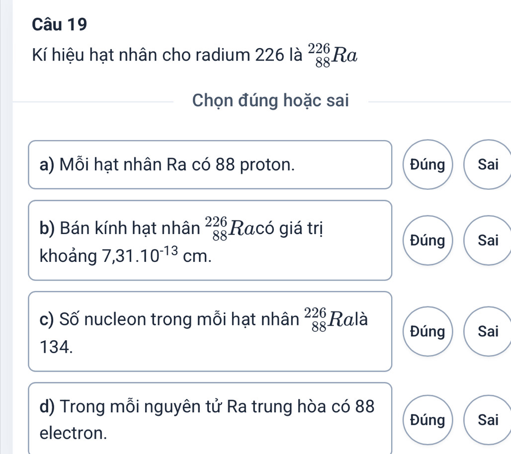 Kí hiệu hạt nhân cho radium 226 là _(88)^(226)Ra
Chọn đúng hoặc sai 
a) Mỗi hạt nhân Ra có 88 proton. Đúng Sai 
b) Bán kính hạt nhân beginarrayr 226 88endarray Racó giá trị Sai 
Đúng 
khoảng 7,31.10^(-13)cm. 
c) Số nucleon trong mỗi hạt nhân beginarrayr 226 88endarray Ralà 
Đúng Sai
134. 
d) Trong mỗi nguyên tử Ra trung hòa có 88 Sai 
Đúng 
electron.