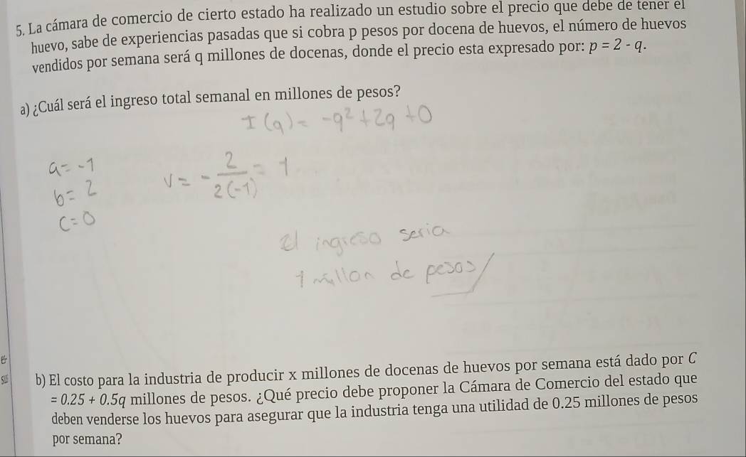 La cámara de comercio de cierto estado ha realizado un estudio sobre el precio que debe de tener el 
huevo, sabe de experiencias pasadas que si cobra p pesos por docena de huevos, el número de huevos 
vendidos por semana será q millones de docenas, donde el precio esta expresado por: p=2-q. 
a) ¿Cuál será el ingreso total semanal en millones de pesos? 
b) El costo para la industria de producir x millones de docenas de huevos por semana está dado por C
=0.25+0.5c y millones de pesos. ¿Qué precio debe proponer la Cámara de Comercio del estado que 
deben venderse los huevos para asegurar que la industria tenga una utilidad de 0.25 millones de pesos 
por semana?