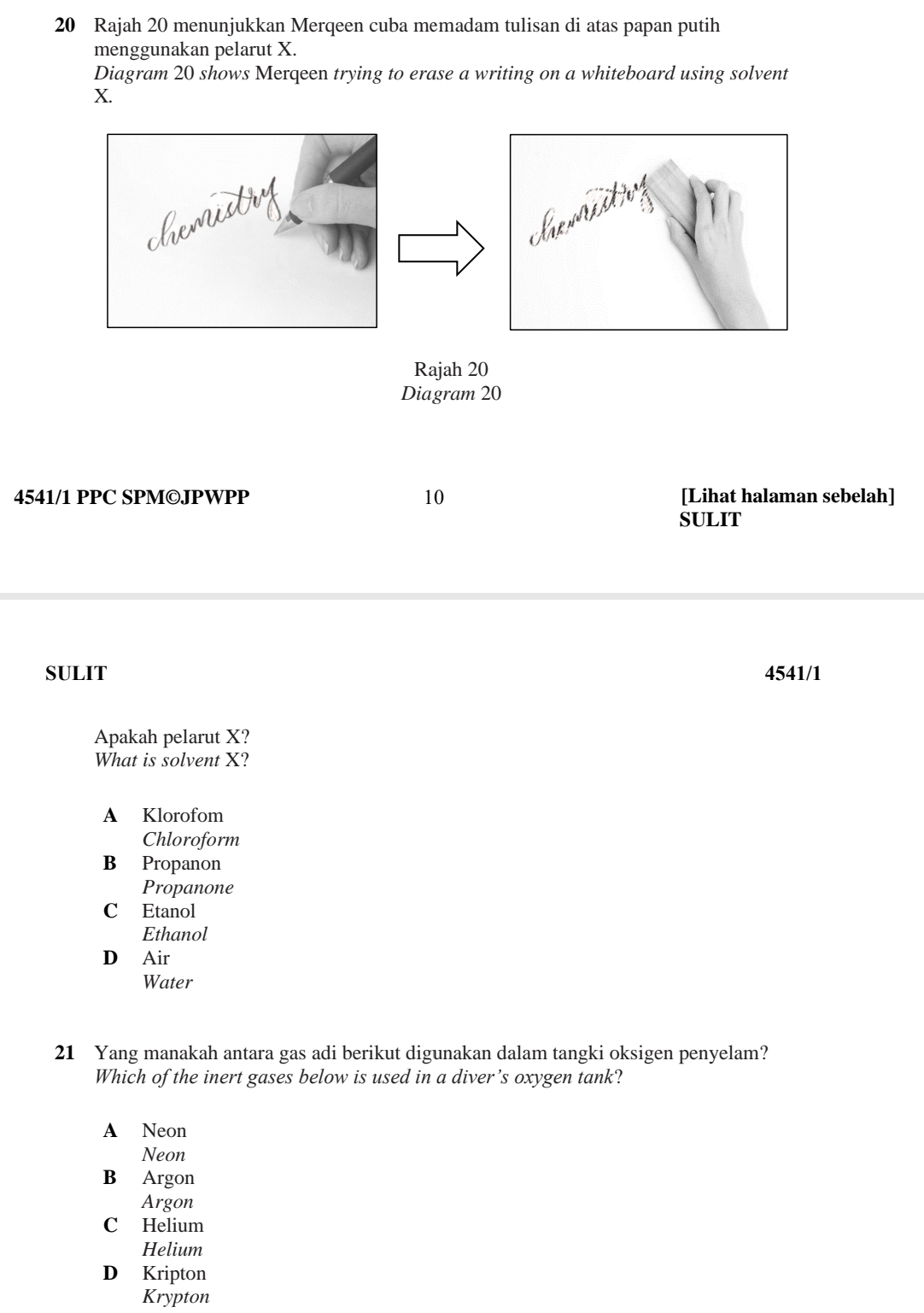 Rajah 20 menunjukkan Merqeen cuba memadam tulisan di atas papan putih
menggunakan pelarut X.
Diagram 20 shows Merqeen trying to erase a writing on a whiteboard using solvent
X.
4541/1 PPC SPM©JPWPP 10 [Lihat halaman sebelah]
SULIT
SULIT 4541/1
Apakah pelarut X?
What is solvent X?
A Klorofom
Chloroform
B Propanon
Propanone
C Etanol
Ethanol
D Air
Water
21 Yang manakah antara gas adi berikut digunakan dalam tangki oksigen penyelam?
Which of the inert gases below is used in a diver’s oxygen tank?
A Neon
Neon
B Argon
Argon
C Helium
Helium
D Kripton
Krypton