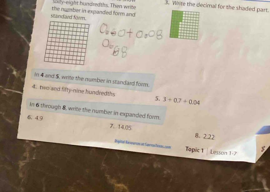 sixty-eight hundredths. Then write 
3. Write the decimal for the shaded part. 
the number in expanded form and 
standard form. 
In 4 and 5, write the number in standard form. 
4. two and fifty-nine hundredths 5. 3+0.7+0.04
In 6 through 8, write the number in expanded form. 
6. 4.9 7. 14.05
8. 2.22
Digital Resources at SavvasTexas.com Topic 1 Lesson 1-7