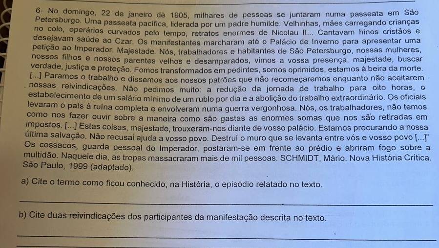 6- No domingo, 22 de janeiro de 1905, milhares de pessoas se juntaram numa passeata em São
Petersburgo. Uma passeata pacífica, liderada por um padre humilde. Velhinhas, mães carregando crianças
no colo, operários curvados pelo tempo, retratos enormes de Nicolau II... Cantavam hinos cristãos e
desejavam saúde ao Czar. Os manifestantes marcharam até o Palácio de Inverno para apresentar uma
petição ao Imperador. Majestade. Nós, trabalhadores e habitantes de São Petersburgo, nossas mulheres,
nossos filhos e nossos parentes velhos e desamparados, vimos a vossa presença, majestade, buscar
verdade, justiça e proteção. Fomos transformados em pedintes, somos oprimidos, estamos à beira da morte.
[...] Paramos o trabalho e dissemos aos nossos patrões que não recomeçaremos enquanto não aceitarem
nossas reivindicações. Não pedimos muito: a redução da jornada de trabalho para oito horas, o
estabelecimento de um salário mínimo de um rublo por dia e a abolição do trabalho extraordinário. Os oficiais
levaram o país à ruína completa e envolveram numa guerra vergonhosa. Nós, os trabalhadores, não temos
como nos fazer ouvir sobre a maneira como são gastas as enormes somas que nos são retiradas em
impostos. [...] Estas coisas, majestade, trouxeram-nos diante de vosso palácio. Estamos procurando a nossa
última salvação. Não recusai ajuda a vosso povo. Destruí o muro que se levanta entre vós e vosso povo [(..)''
Os cossacos, guarda pessoal do Imperador, postaram-se em frente ao prédio e abriram fogo sobre a
multidão. Naquele dia, as tropas massacraram mais de mil pessoas. SCHMIDT, Mário. Nova História Crítica.
São Paulo, 1999 (adaptado).
a) Cite o termo como ficou conhecido, na História, o episódio relatado no texto.
_
b) Cite duas reivindicações dos participantes da manifestação descrita no texto.
_
_