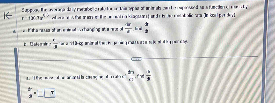 Suppose the average daily metabolic rate for certain types of animals can be expressed as a function of mass by
r=130.7m^(0.3) , where m is the mass of the animal (in kilograms) and r is the metabolic rate (in kcal per day). 
a. If the mass of an animal is changing at a rate of  dm/dt  , find  dr/dt . 
b. Determine  dr/dt  for a 110-kg animal that is gaining mass at a rate of 4 kg per day. 
a. If the mass of an animal is changing at a rate of  dm/dt  , find  dr/dt .
 dr/dt =□ □