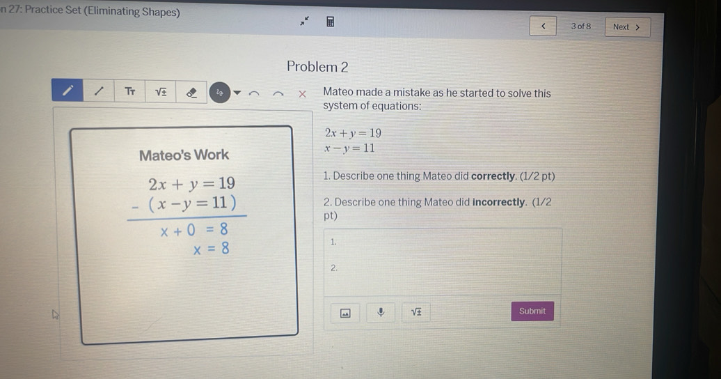 27: Practice Set (Eliminating Shapes) 
< 3 of 8 Next > 
Problem 2 
Tr Mateo made a mistake as he started to solve this 
system of equations:
2x+y=19
Mateo's Work
x-y=11
1. Describe one thing Mateo did correctly. (1/2 pt) 
2. Describe one thing Mateo did incorrectly. (1/2
beginarrayr 2x+y=19 -(x-y=11) hline x+0=8endarray pt)
x=8
1. 
2. 
D
sqrt(± ) Submit