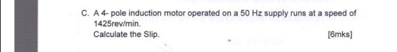 A 4 - pole induction motor operated on a 50 Hz supply runs at a speed of
1425rev/min. 
Calculate the Slip. [6mks]