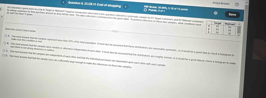 Aniya Brown
Question 9, 23.CE.11 Cost of shopping HW Score: 39.88%, 5.18 of 13 points
Points: 0 of 1
Save
Do consumers spend more on a trip to Target or Walmart? Suppose researchers interested in this question collected a systematic sample for 81 Target customers and 83 Walmart customer
be met? Are they? Explain. by asking customers for their purchase amount as they left the store. The data collected is summarized in the given table. To perform inference on these two samples, what conditions must
Select the correct choice below
make sure this condition is met.
A. One must assume that the samples represent more than 50% of the total population. It must also be assumed that these distributions are reasonably symmetric, so it would be a good idea to check a histogram to
sure there is not strong skewness or outtiers.
B. One must assume that the samples were random or otherwise independent of each other. It must also be assumed that the distributions are roughly normal, so it would be a good idea to check a histogram to make
C. One must assume that the samples are independent of each other and that the individual purchases are dependent upon each other with each sample
D. One must assume that that the sample sizes are sufficiently large enough to make the inferences on these two samples