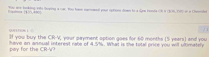 You are looking into buying a car. You have narrowed your options down to a Lew Honda CR-V($36,350) or a Chevrolet 
Equinox ($35,480). 
QUESTION 1 / 1 
If you buy the CR-V, your payment option goes for 60 months (5 years) and you 
have an annual interest rate of 4.5%. What is the total price you will ultimately 
pay for the CR-V