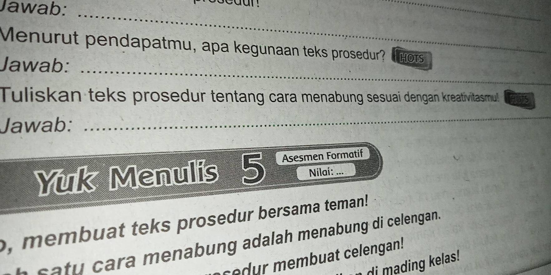 Jawab:_ 
_ 
Menurut pendapatmu, apa kegunaan teks prosedur? T hots 
_ 
Jawab: 
Tuliskan teks prosedur tentang cara menabung sesuai dengan kreativitasmul! 
Jawab: 
_ 
Yuk Menulis 5 Asesmen Formatif 
Nilaí: ... 
, membuat teks prosedur bersama teman! 
c a tu cara menabung adalah menabung di celengan. 
c embuat celengan! 
di mading kelas!