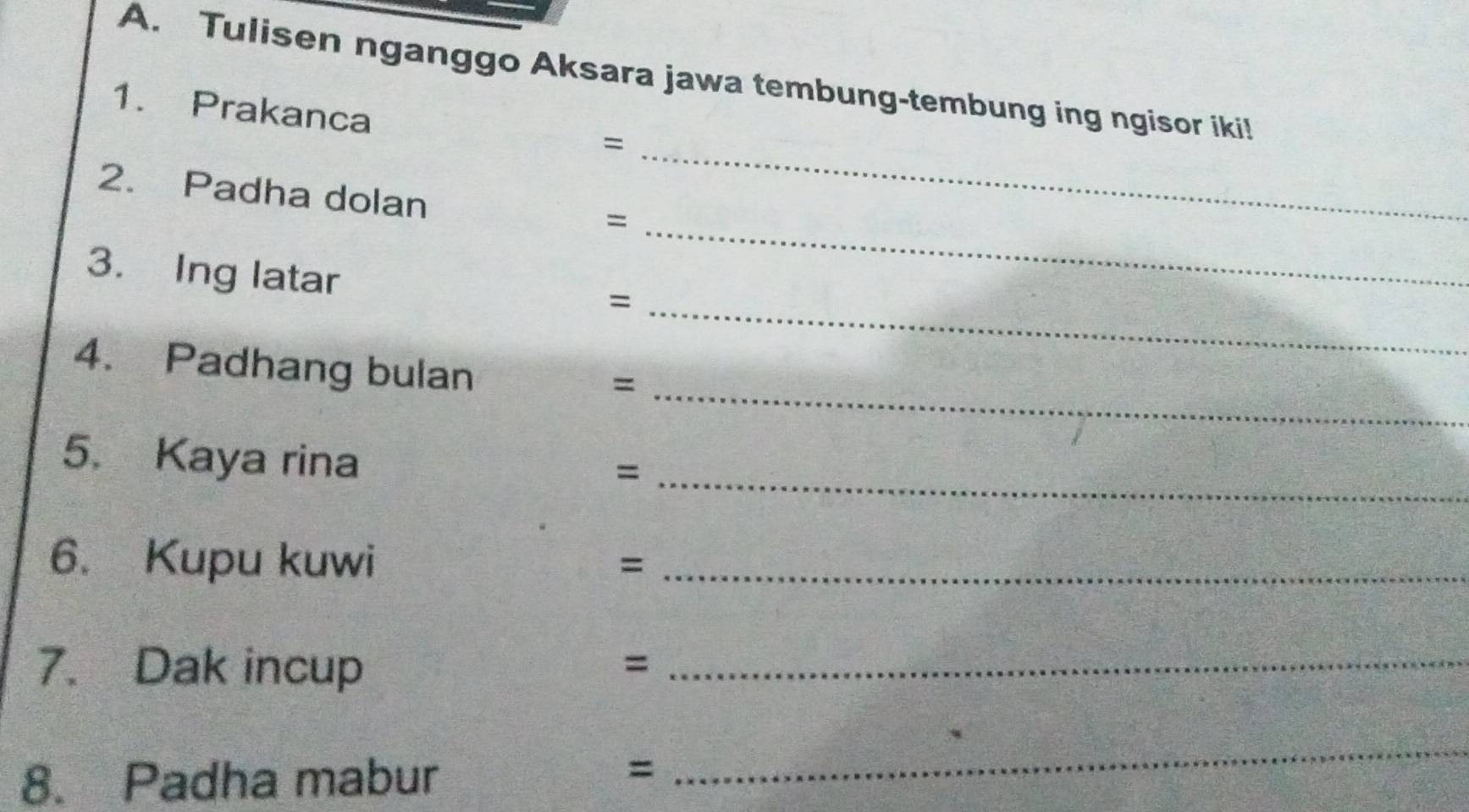 Tulisen nganggo Aksara jawa tembung-tembung ing ngisor iki! 
1. Prakanca 
= 
2. Padha dolan 
_= 
_ 
3. Ing latar 
_= 
4. Padhang bulan 
_= 
5. Kaya rina 
_= 
6. Kupu kuwi 
_= 
7. Dak incup 
_= 
8. Padha mabur 
= 
_