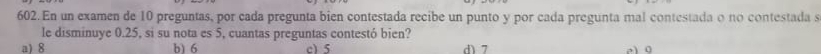 En un examen de 10 preguntas, por cada pregunta bien contestada recibe un punto y por cada pregunta mal contestada o no contestada s
le disminuye 0.25, si su nota es 5, cuantas preguntas contestó bien?
a18 b) 6 c) 5 d) 7 a0