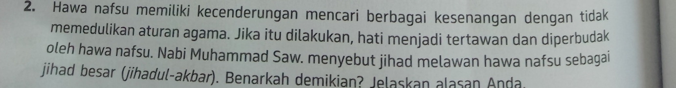 Hawa nafsu memiliki kecenderungan mencari berbagai kesenangan dengan tidak 
memedulikan aturan agama. Jika itu dilakukan, hati menjadi tertawan dan diperbudak 
oleh hawa nafsu. Nabi Muhammad Saw. menyebut jihad melawan hawa nafsu sebagai 
jihad besar (jihadul-akbar). Benarkah demikian? Jelaskan alasan Anda