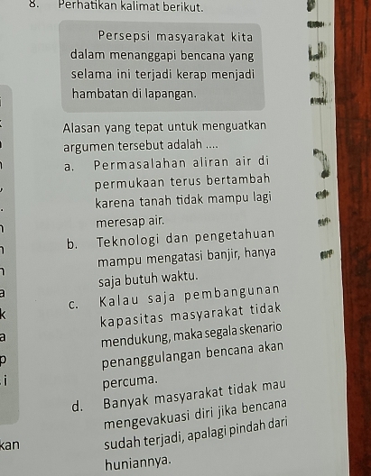 Perhatikan kalimat berikut.
Persepsi masyarakat kita
dalam menanggapi bencana yang
selama ini terjadi kerap menjadi
hambatan di lapangan.
Alasan yang tepat untuk menguatkan
argumen tersebut adalah ....
a. Permasalahan aliran air di
permukaan terus bertambah
karena tanah tidak mampu lagi
meresap air.
b. Teknologi dan pengetahuan
mampu mengatasi banjir, hanya
saja butuh waktu.
c. Kalau saja pembangunan
kapasitas masyarakat tidak 
a
mendukung, maka segala skenario
0
penanggulangan bencana akan
percuma.
d. Banyak masyarakat tidak mau
mengevakuasi diri jika bencana
kan sudah terjadi, apalagi pindah dari
huniannya.