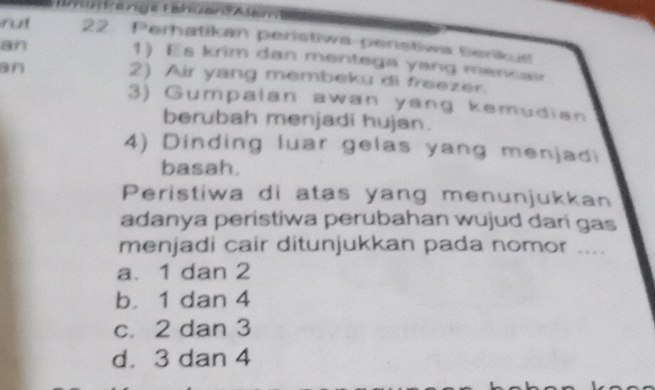 ahüte nge Fahüendas
rut 22. Perhatikan peristiwa-peristiwa benkus
an
1) Es krim dan mentega yang mencair
an
2) Air yang membeku di freezer.
3) Gumpalan awan yang kemudian
berubah menjadi hujan.
4) Dinding luar gelas yang menjadi
basah.
Peristiwa di atas yang menunjukkan
adanya peristiwa perubahan wujud dari gas
menjadi cair ditunjukkan pada nomor ....
a. 1 dan 2
b. 1 dan 4
c. 2 dan 3
d. 3 dan 4