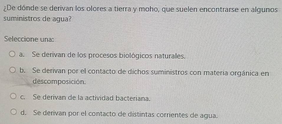 ¿De dónde se derivan los olores a tierra y moho, que suelen encontrarse en algunos
suministros de agua?
Seleccione una:
a. Se derivan de los procesos biológicos naturales.
b. Se derivan por el contacto de dichos suministros con materia orgánica en
descomposición.
c. Se derivan de la actividad bacteriana.
d. Se derivan por el contacto de distintas corrientes de agua.