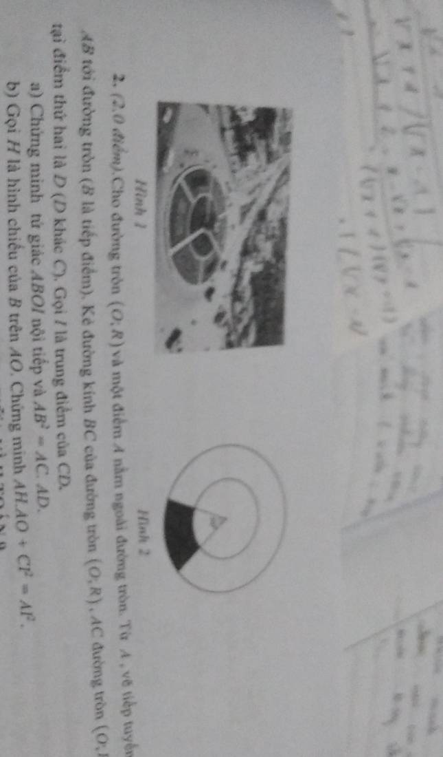 Hình 1 Hinh 2 
2, (2.0 điểm).Cho đường tròn (O:R) và một điểm A nằm ngoài đường tròn. Từ A , vẽ tiếp tuyến
AB tới đường tròn (B là tiếp điểm). Kẻ đường kính BC của đường tròn (O,R) , AC đường tròn (O,1
tại điểm thứ hai là D (D khác C). Gọi / là trung điểm của CD. 
a) Chứng minh tứ giác ABOI nội tiếp và AB^2=AC. AD. 
b) Gọi H là hình chiếu của B trên AO. Chứng mính AH.AO+CF^2=AF^2.