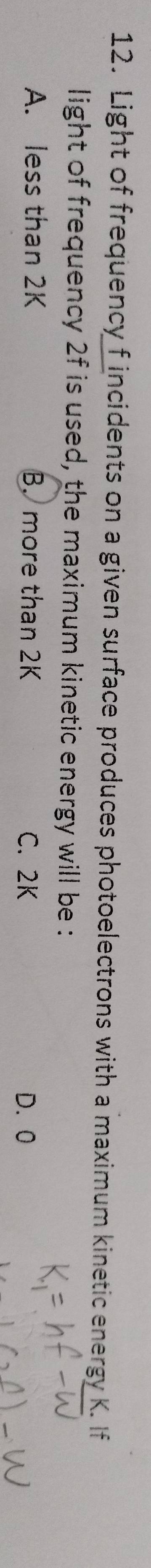 Light of frequency f incidents on a given surface produces photoelectrons with a maximum kinetic energy K. If
light of frequency 2f is used, the maximum kinetic energy will be :
A. less than 2K B. more than 2K C. 2K D. 0